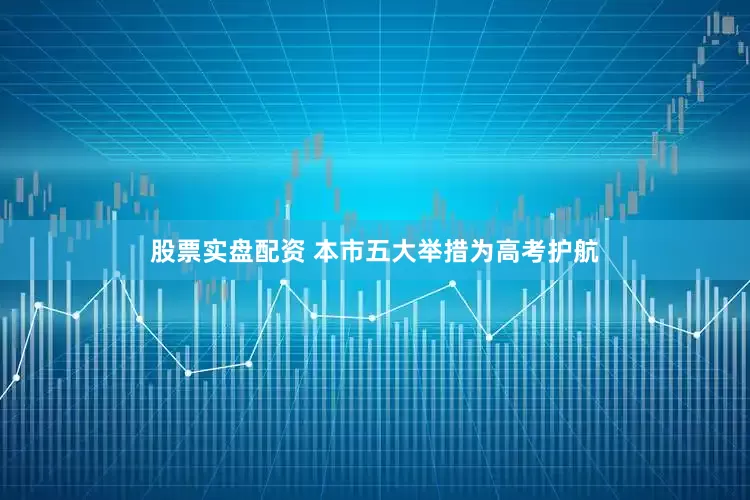 股票实盘配资 本市五大举措为高考护航