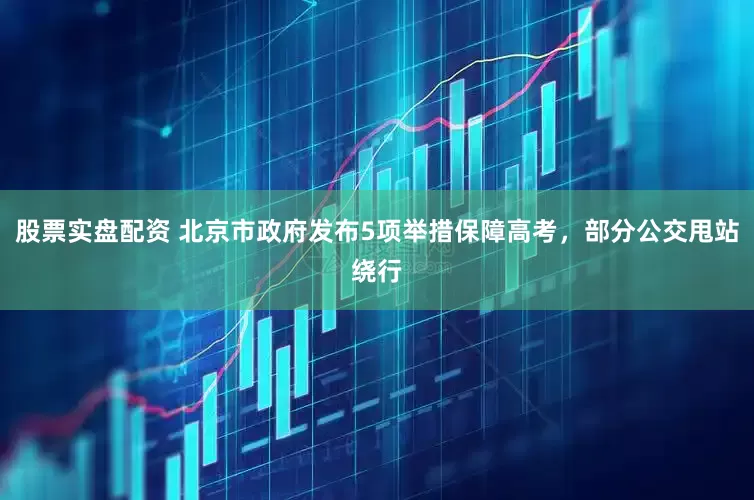 股票实盘配资 北京市政府发布5项举措保障高考，部分公交甩站绕行