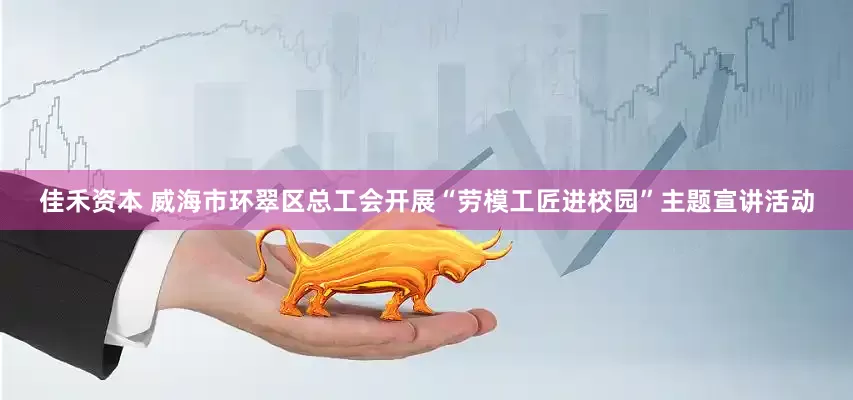 佳禾资本 威海市环翠区总工会开展“劳模工匠进校园”主题宣讲活动