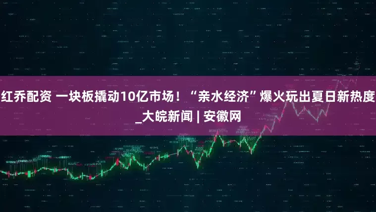 红乔配资 一块板撬动10亿市场！“亲水经济”爆火玩出夏日新热度_大皖新闻 | 安徽网