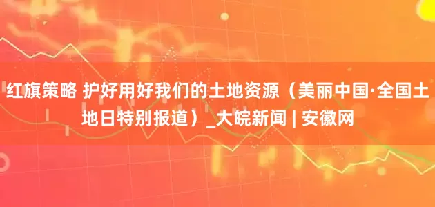 红旗策略 护好用好我们的土地资源（美丽中国·全国土地日特别报道）_大皖新闻 | 安徽网