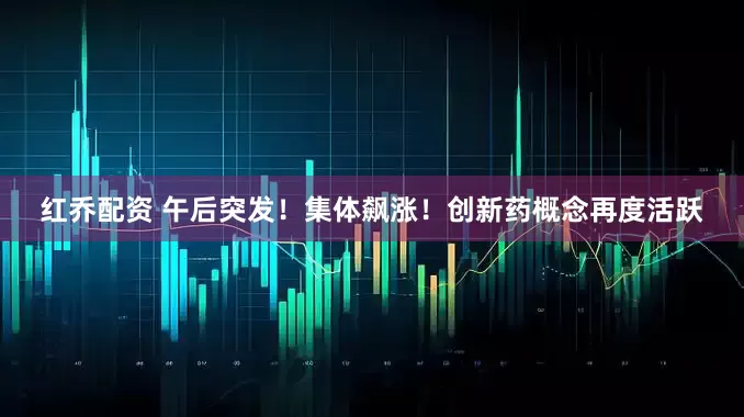 红乔配资 午后突发！集体飙涨！创新药概念再度活跃