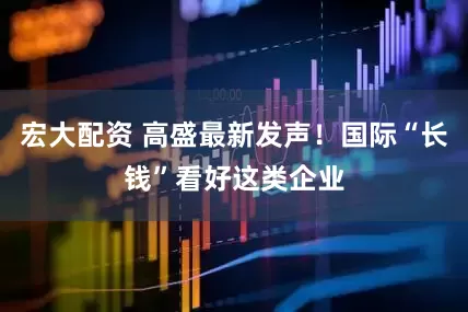 宏大配资 高盛最新发声！国际“长钱”看好这类企业