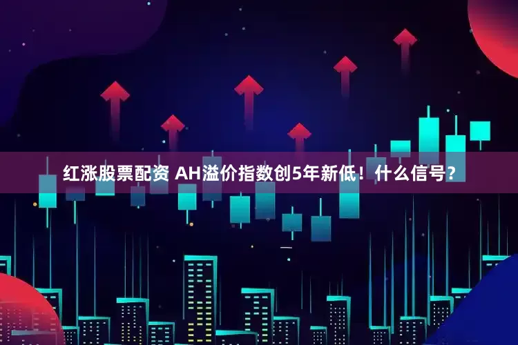 红涨股票配资 AH溢价指数创5年新低！什么信号？