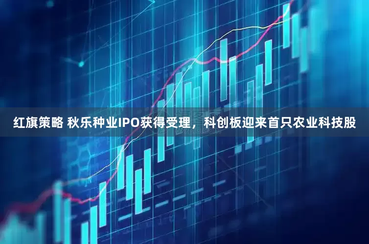 红旗策略 秋乐种业IPO获得受理，科创板迎来首只农业科技股