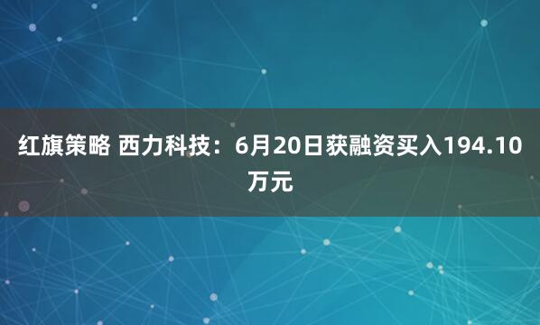 红旗策略 西力科技：6月20日获融资买入194.10万元
