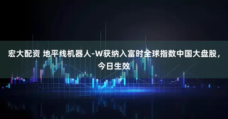 宏大配资 地平线机器人-W获纳入富时全球指数中国大盘股，今日生效