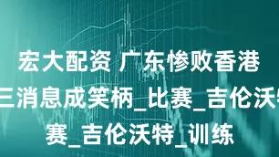 宏大配资 广东惨败香港！宏远三消息成笑柄_比赛_吉伦沃特_训练