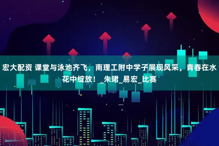 宏大配资 课堂与泳池齐飞，南理工附中学子展现风采，青春在水花中绽放！_朱珺_易宏_比赛