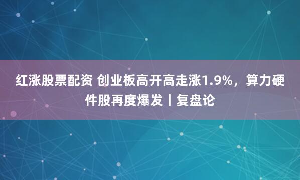 红涨股票配资 创业板高开高走涨1.9%，算力硬件股再度爆发丨复盘论