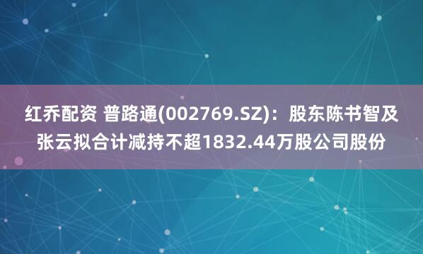 红乔配资 普路通(002769.SZ)：股东陈书智及张云拟合计减持不超1832.44万股公司股份