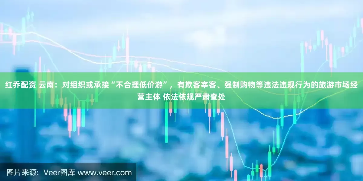 红乔配资 云南：对组织或承接“不合理低价游”，有欺客宰客、强制购物等违法违规行为的旅游市场经营主体 依法依规严肃查处