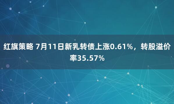 红旗策略 7月11日新乳转债上涨0.61%，转股溢价率35.57%