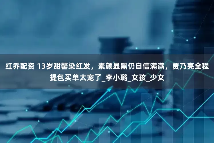 红乔配资 13岁甜馨染红发，素颜显黑仍自信满满，贾乃亮全程提包买单太宠了_李小璐_女孩_少女