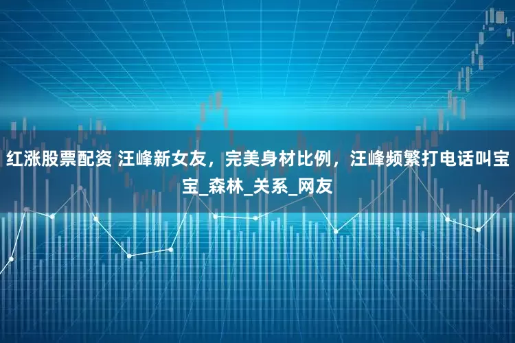 红涨股票配资 汪峰新女友，完美身材比例，汪峰频繁打电话叫宝宝_森林_关系_网友