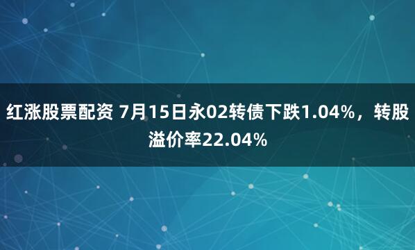 红涨股票配资 7月15日永02转债下跌1.04%，转股溢价率22.04%