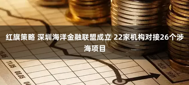 红旗策略 深圳海洋金融联盟成立 22家机构对接26个涉海项目