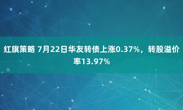红旗策略 7月22日华友转债上涨0.37%，转股溢价率13.97%