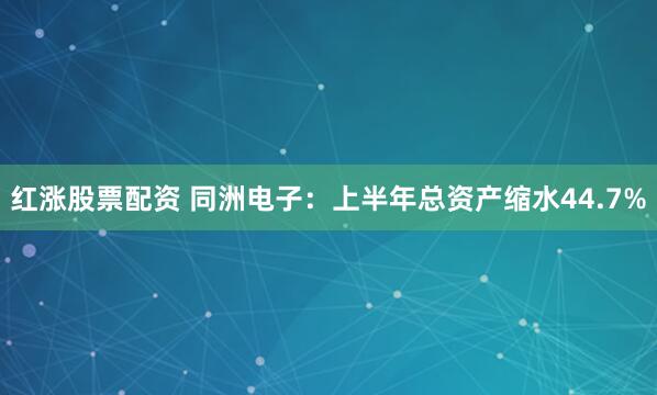 红涨股票配资 同洲电子：上半年总资产缩水44.7%