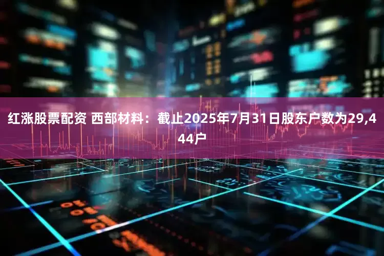 红涨股票配资 西部材料：截止2025年7月31日股东户数为29,444户