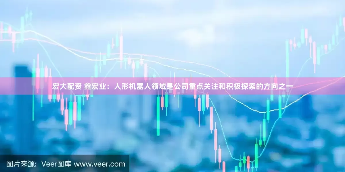 宏大配资 鑫宏业：人形机器人领域是公司重点关注和积极探索的方向之一