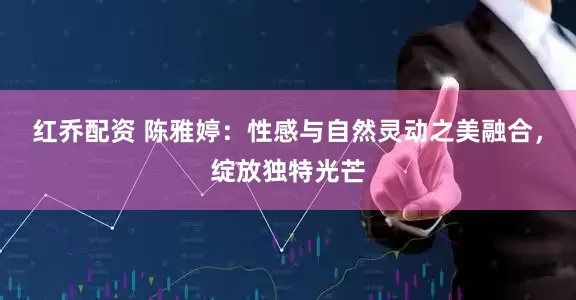 红乔配资 陈雅婷：性感与自然灵动之美融合，绽放独特光芒