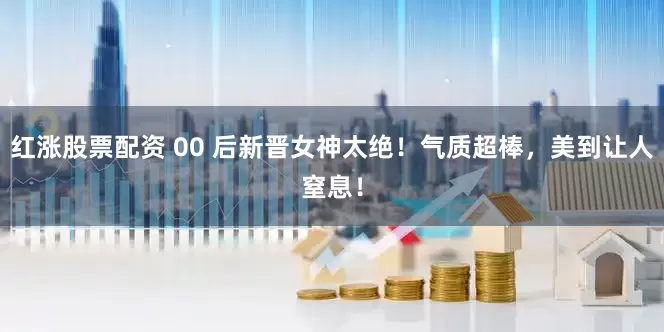 红涨股票配资 00 后新晋女神太绝！气质超棒，美到让人窒息！