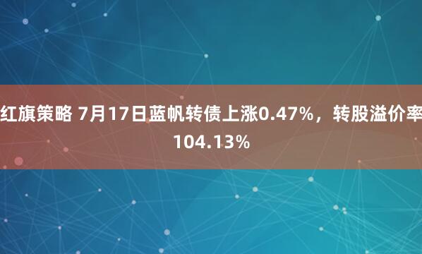 红旗策略 7月17日蓝帆转债上涨0.47%，转股溢价率104.13%