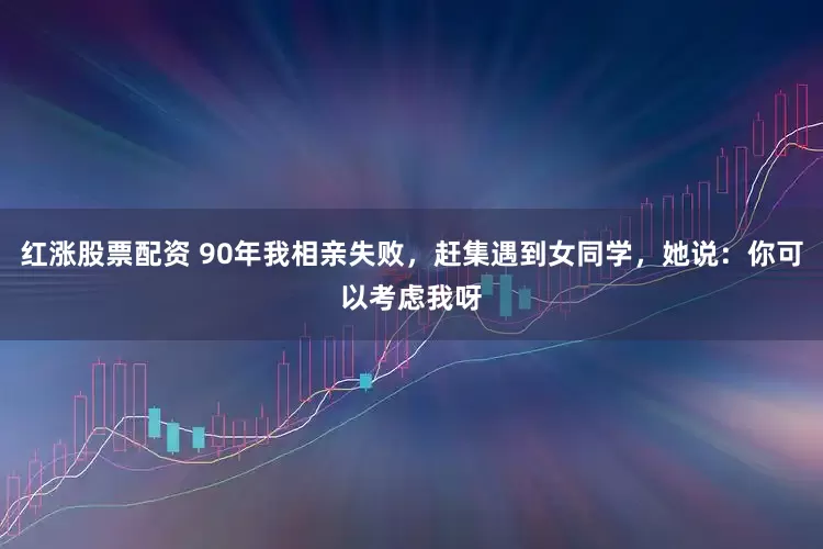 红涨股票配资 90年我相亲失败，赶集遇到女同学，她说：你可以考虑我呀