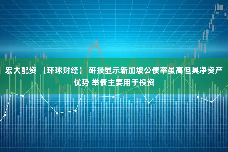 宏大配资 【环球财经】 研报显示新加坡公债率虽高但具净资产优势 举债主要用于投资