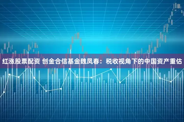 红涨股票配资 创金合信基金魏凤春:税收视角下的中国资产重估